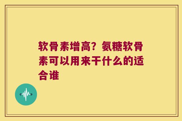 软骨素增高?氨糖软骨素可以用来干什么的适合谁