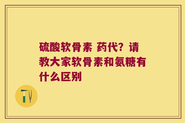 硫酸软骨素 药代?请教大家软骨素和氨糖有什么区别