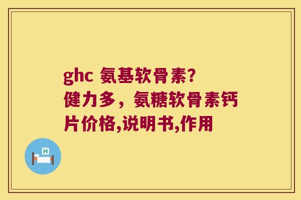 ghc 氨基软骨素?健力多,氨糖软骨素钙片价格,说明书,作用