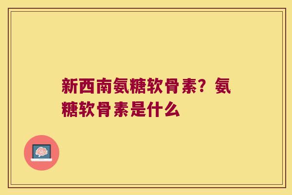 新西南氨糖软骨素？氨糖软骨素是什么