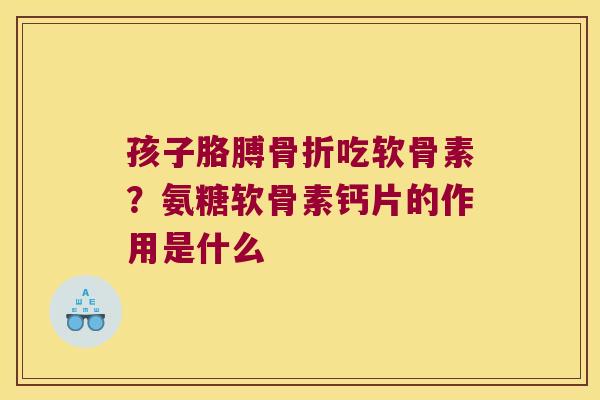 孩子胳膊骨折吃软骨素?氨糖软骨素钙片的作用是什么