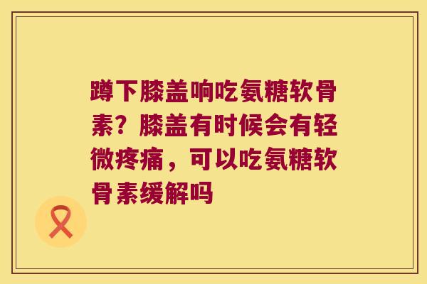 蹲下膝盖响吃氨糖软骨素?膝盖有时候会有轻微疼痛,可以吃氨糖软骨素缓解吗