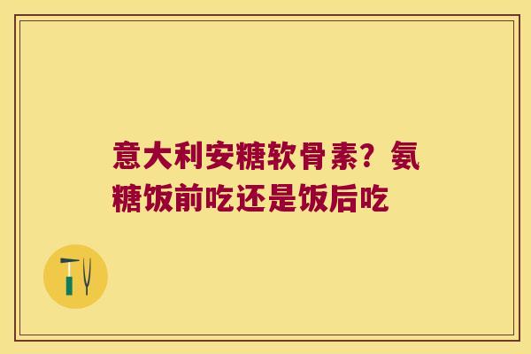 意大利安糖软骨素？氨糖饭前吃还是饭后吃