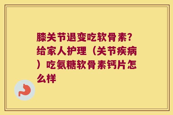 膝关节退变吃软骨素?给家人护理(关节疾病)吃氨糖软骨素钙片怎么样