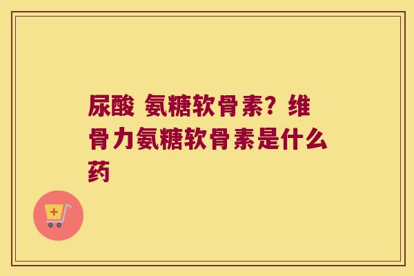 尿酸 氨糖软骨素?维骨力氨糖软骨素是什么药