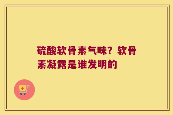 硫酸软骨素气味?软骨素凝露是谁发明的