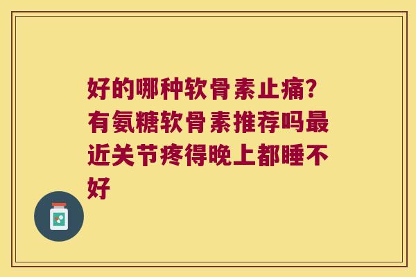 好的哪种软骨素止痛?有氨糖软骨素推荐吗最近关节疼得晚上都睡不好