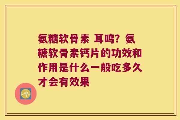 氨糖软骨素 耳鸣?氨糖软骨素钙片的功效和作用是什么一般吃多久才会有效果