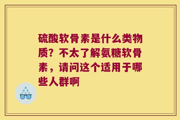 硫酸软骨素是什么类物质?不太了解氨糖软骨素,请问这个适用于哪些人群啊
