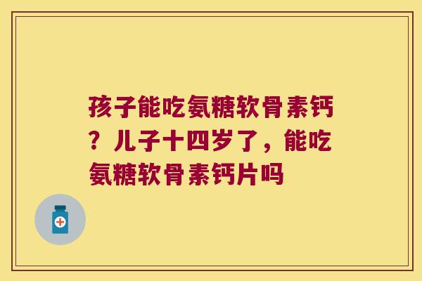 孩子能吃氨糖软骨素钙?儿子十四岁了,能吃氨糖软骨素钙片吗