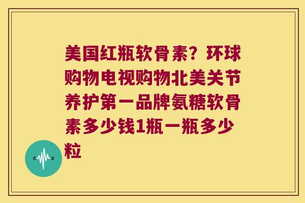 美国红瓶软骨素?环球购物电视购物北美关节养护第一品牌氨糖软骨素多少钱1瓶一瓶多少粒