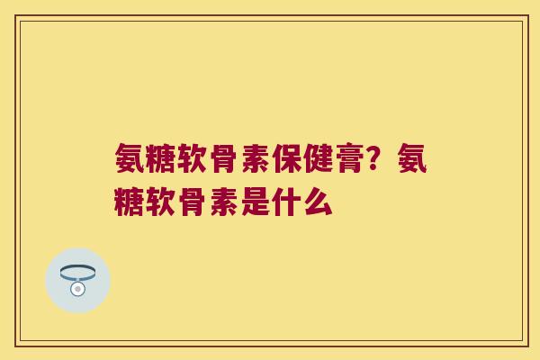 氨糖软骨素保健膏?氨糖软骨素是什么
