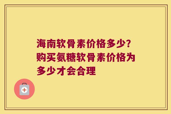 海南软骨素价格多少?购买氨糖软骨素价格为多少才会合理