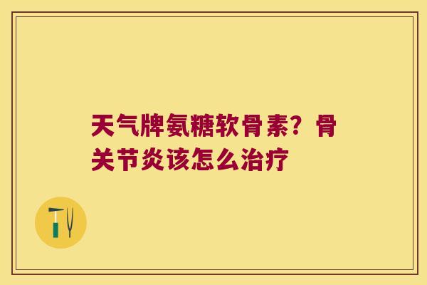 天气牌氨糖软骨素?骨关节炎该怎么治疗