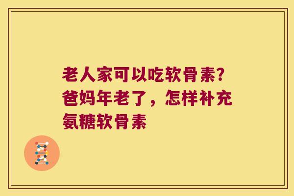 老人家可以吃软骨素?爸妈年老了,怎样补充氨糖软骨素
