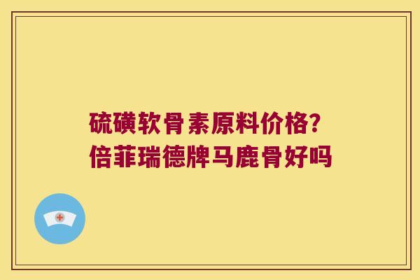 硫磺软骨素原料价格?倍菲瑞德牌马鹿骨好吗