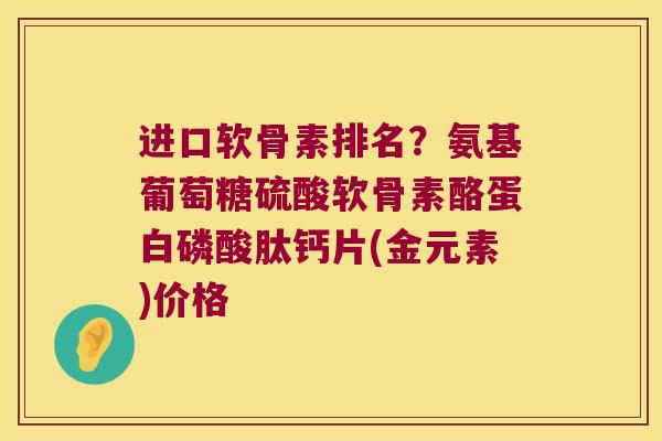 进口软骨素排名?氨基葡萄糖硫酸软骨素酪蛋白磷酸肽钙片(金元素)价格