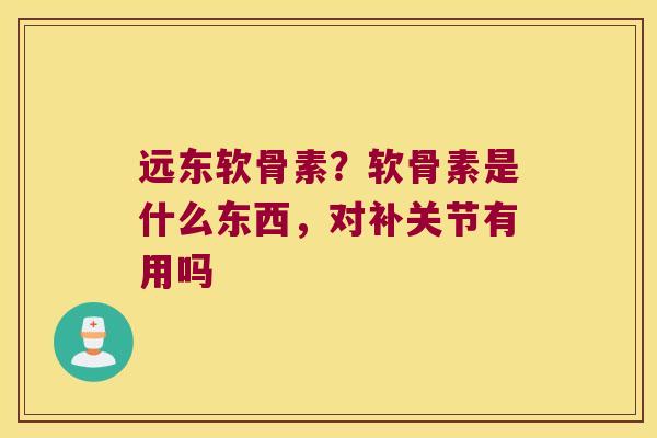 远东软骨素?软骨素是什么东西,对补关节有用吗