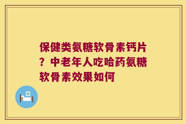 保健类氨糖软骨素钙片?中老年人吃哈药氨糖软骨素效果如何