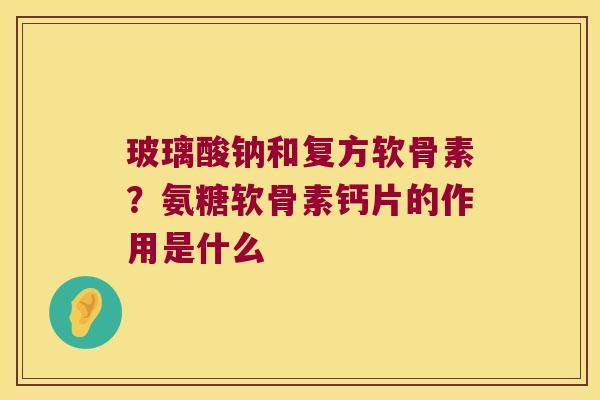 玻璃酸钠和复方软骨素？氨糖软骨素钙片的作用是什么