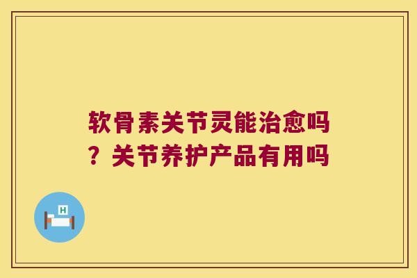 软骨素关节灵能治愈吗?关节养护产品有用吗