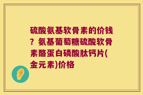 硫酸氨基软骨素的价钱?氨基葡萄糖硫酸软骨素酪蛋白磷酸肽钙片(金元素)价格