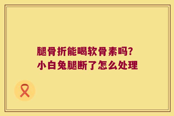 腿骨折能喝软骨素吗?小白兔腿断了怎么处理