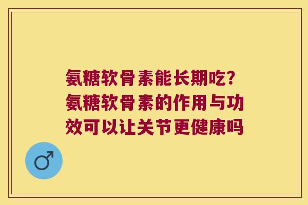 氨糖软骨素能长期吃?氨糖软骨素的作用与功效可以让关节更健康吗