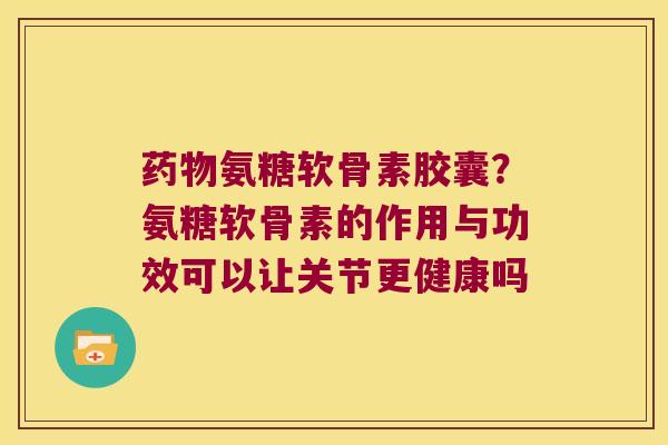 药物氨糖软骨素胶囊?氨糖软骨素的作用与功效可以让关节更健康吗