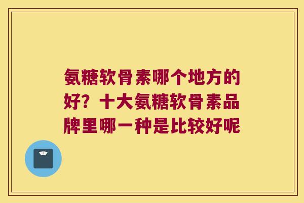 氨糖软骨素哪个地方的好?十大氨糖软骨素品牌里哪一种是比较好呢