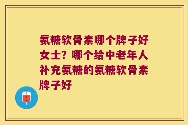 氨糖软骨素哪个牌子好女士?哪个给中老年人补充氨糖的氨糖软骨素牌子好