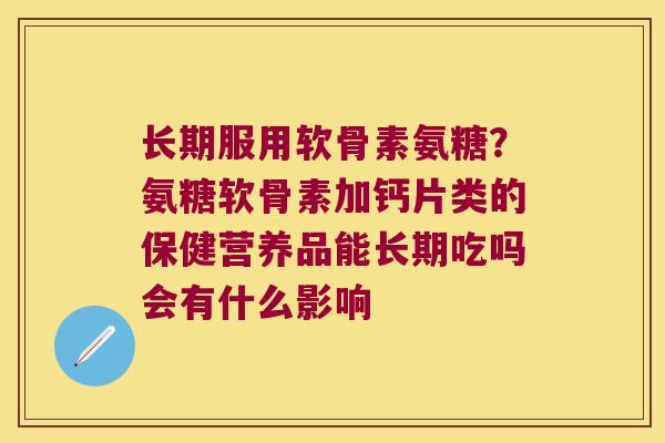 长期服用软骨素氨糖?氨糖软骨素加钙片类的保健营养品能长期吃吗会有什么影响