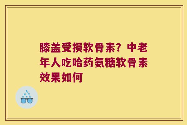 膝盖受损软骨素?中老年人吃哈药氨糖软骨素效果如何
