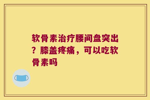 软骨素治疗腰间盘突出?膝盖疼痛,可以吃软骨素吗