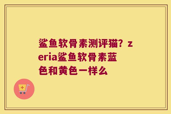 鲨鱼软骨素测评猫?zeria鲨鱼软骨素蓝色和黄色一样么