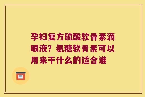 孕妇复方硫酸软骨素滴眼液?氨糖软骨素可以用来干什么的适合谁
