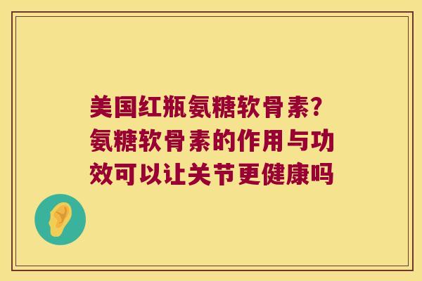 美国红瓶氨糖软骨素?氨糖软骨素的作用与功效可以让关节更健康吗 美国红瓶氨糖软骨素?氨糖软骨素的作用与功效可以让关节更健康吗