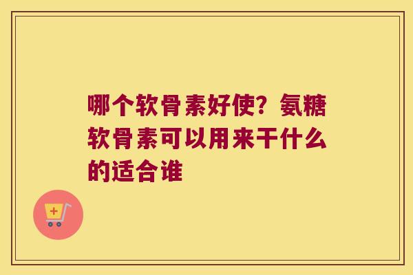 哪个软骨素好使?氨糖软骨素可以用来干什么的适合谁