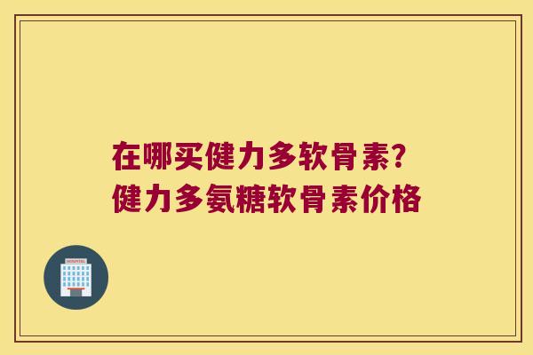 在哪买健力多软骨素?健力多氨糖软骨素价格