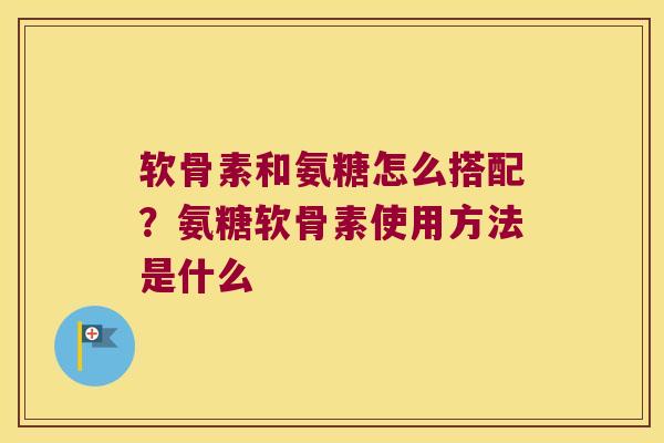 软骨素和氨糖怎么搭配?氨糖软骨素使用方法是什么