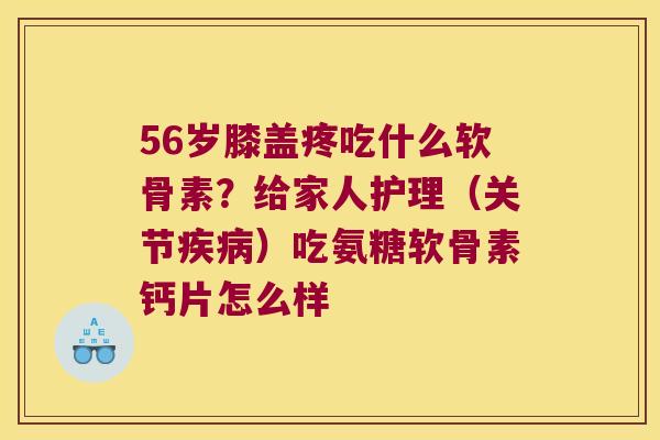 56岁膝盖疼吃什么软骨素?给家人护理(关节疾病)吃氨糖软骨素钙片怎么样