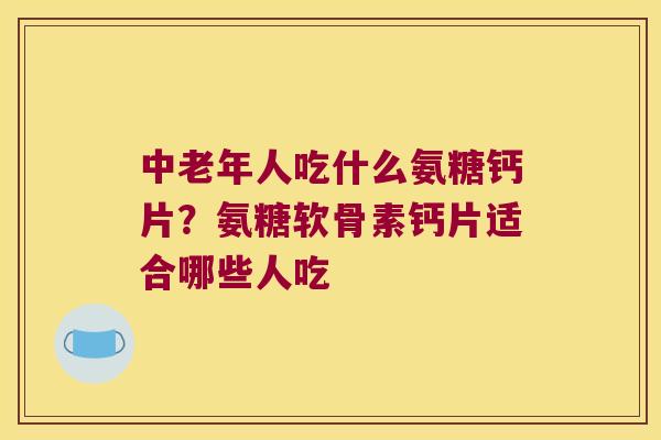 中老年人吃什么氨糖钙片?氨糖软骨素钙片适合哪些人吃
