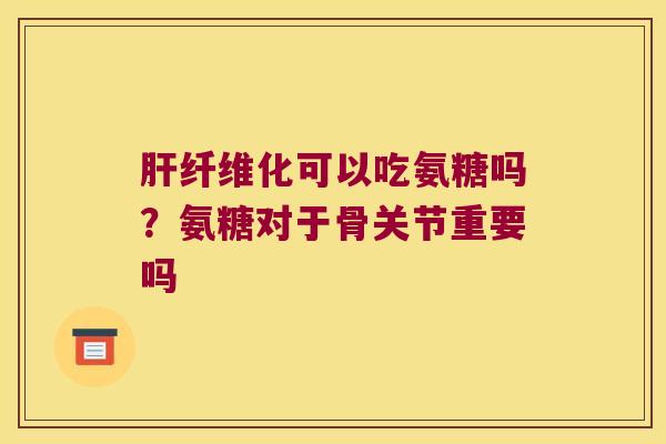 肝纤维化可以吃氨糖吗?氨糖对于骨关节重要吗