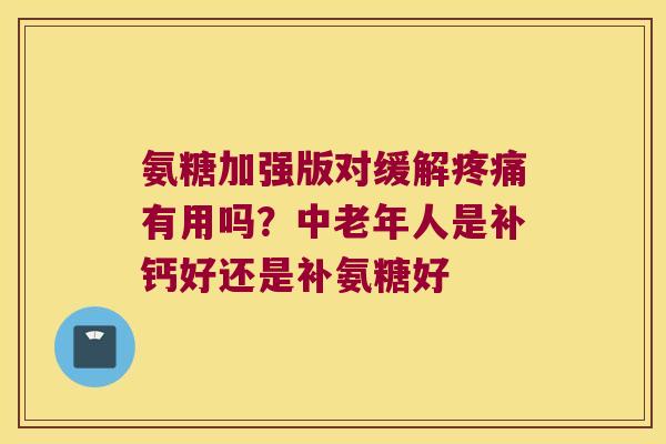 氨糖加强版对缓解疼痛有用吗?中老年人是补钙好还是补氨糖好