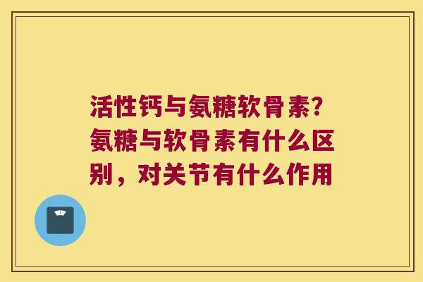 活性钙与氨糖软骨素?氨糖与软骨素有什么区别,对关节有什么作用
