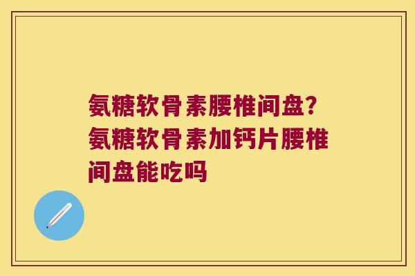 氨糖软骨素腰椎间盘?氨糖软骨素加钙片腰椎间盘能吃吗