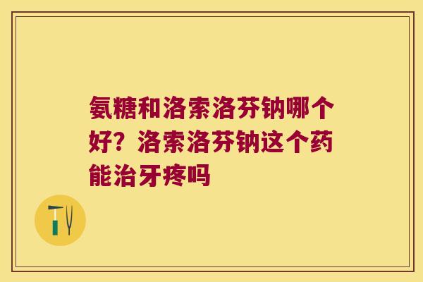 氨糖和洛索洛芬钠哪个好?洛索洛芬钠这个药能牙疼吗 氨糖和洛索洛芬钠哪个好?洛索洛芬钠这个药能牙疼吗