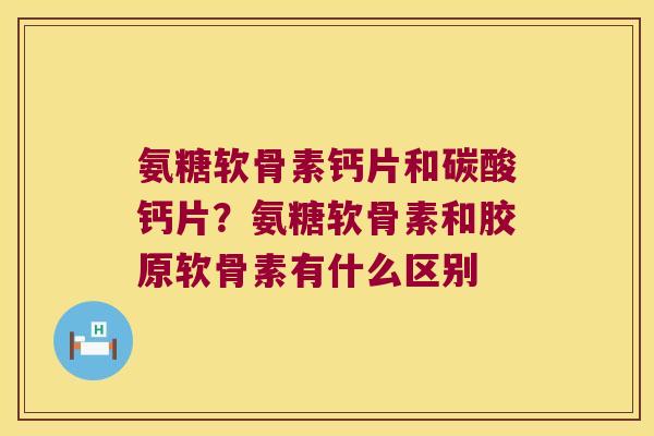 氨糖软骨素钙片和碳酸钙片?氨糖软骨素和胶原软骨素有什么区别