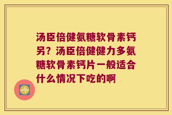 汤臣倍健氨糖软骨素钙另?汤臣倍健健力多氨糖软骨素钙片一般适合什么情况下吃的啊