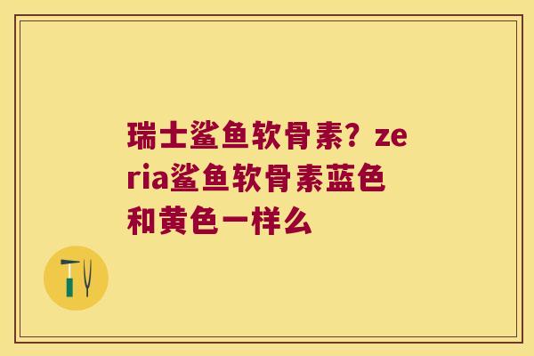 瑞士鲨鱼软骨素?zeria鲨鱼软骨素蓝色和黄色一样么